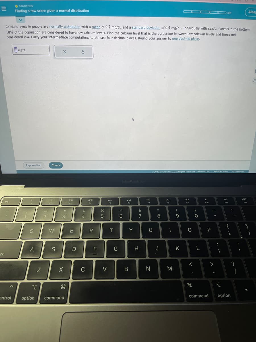 E
ck
esc
STATISTICS
Finding a raw score given a normal distribution
Control
Calcium levels in people are normally distributed with a mean of 9.7 mg/dL and a standard deviation of 0.4 mg/dL. Individuals with calcium levels in the bottom
10% of the population are considered to have low calcium levels. Find the calcium level that is the borderline between low calcium levels and those not
considered low. Carry your intermediate computations to at least four decimal places. Round your answer to one decimal place.
mg/dL.
Explanation
F1
11
Q
A
N
22.
@
Check
2
W
S
X
#
3
X
1
option command
80
F3
E
D
S
$
4
C
ggg
F4
R
FL
07 20
%
5
V
FS
T
G
MacBook Air
A
6
F6
B
Y
&
7
H
44
F7
U
N
© 2022 McGraw Hill LLC. All Rights Reserved. Terms of Use | Privacy Center | Accessibility
*
8
J
DII
F8
I
M
(
9
K
DD
F9
000 0/5
0
<
I
дв
0
L
F10
P
command
...
I
4)
F11
{
+
[
option
?
11
I
I
41)
F12
Aleay
}
1