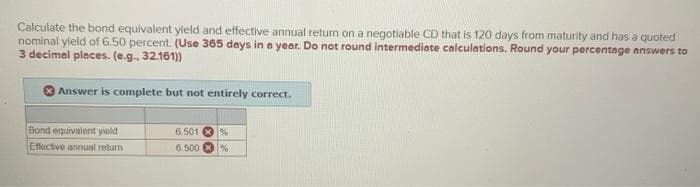 Calculate the bond equivalent yield and effective annual return on a negotiable CD that is 120 days from maturity and has a quoted
nominal yield of 6.50 percent. (Use 365 days in a year. Do not round intermediate calculations. Round your percentage answers to
3 decimal places. (e.g., 32.161))
Answer is complete but not entirely correct.
Bond equivalent yield
Effective annual return
6.501 %
6.500