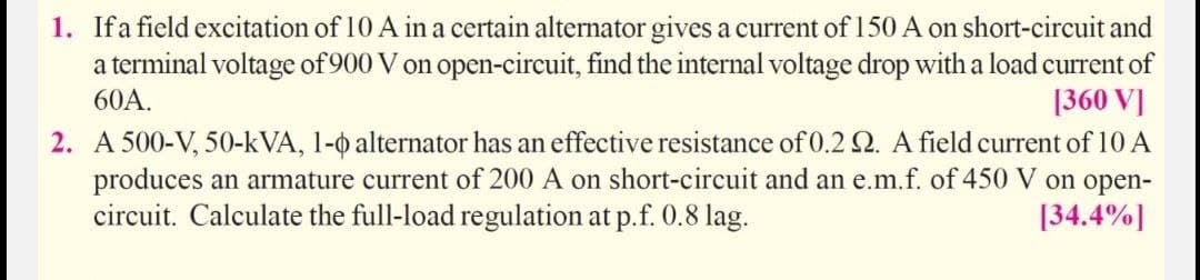 1. Ifa field excitation of 10 A in a certain alternator gives a current of 150 A on short-circuit and
a terminal voltage of 900 V on open-circuit, find the internal voltage drop with a load current of
[360 V]
60A.
2. A 500-V, 50-kVA, 1-o alternator has an effective resistance of 0.2 Q. A field current of 10 A
produces an armature current of 200 A on short-circuit and an e.m.f. of 450 V on open-
circuit. Calculate the full-load regulation at p.f. 0.8 lag.
[34.4%]
