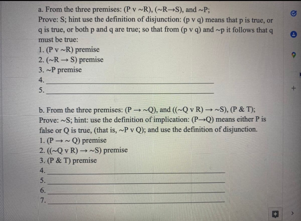 a. From the three premises: (P v ~R), (~R-S), and ~P;
Prove: S; hint use the definition of disjunction: (p v q) means that p is true, or
q is true, or both p and q are true; so that from (p v q) and ~p it follows that q
must be true:
1. (P v ~R) premise
2. (~RS) premise
3. ~P premise
4.
5.
b. From the three premises: (P→~Q), and ((~Q v R) →~S), (P & T);
Prove: S; hint: use the definition of implication: (P→Q) means either P is
false or Q is true, (that is, ~P v Q); and use the definition of disjunction.
1. (P-
Q) premise
2. ((~Q v R)→ ~S) premise
3. (P& T) premise
4.
5.
6.
7.
+