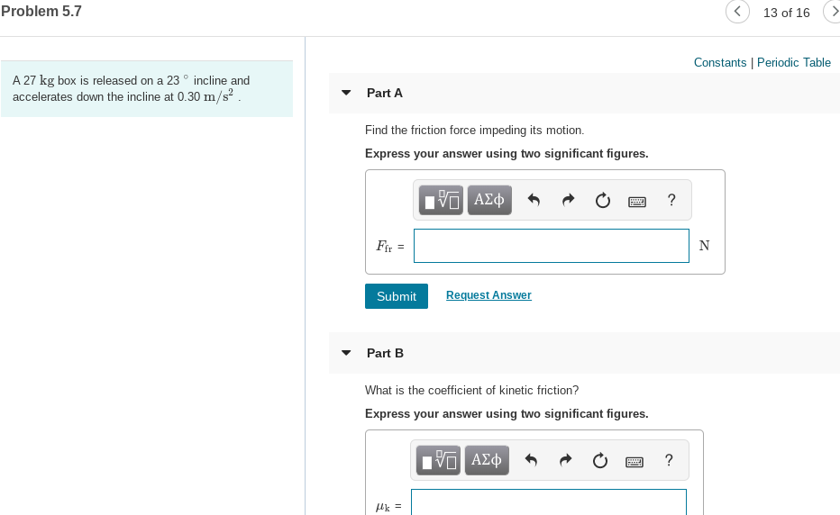 Problem 5.7
13 of 16
Constants | Periodic Table
A 27 kg box is released on a 23 ° incline and
accelerates down the incline at 0.30 m/s?.
Part A
Find the friction force impeding its motion.
Express your answer using two significant figures.
ΑΣφ
Fir =
Request Answer
Submit
Part B
What is the coefficient of kinetic friction?
Express your answer using two significant figures.
Hν ΑΣφ
Hk =
