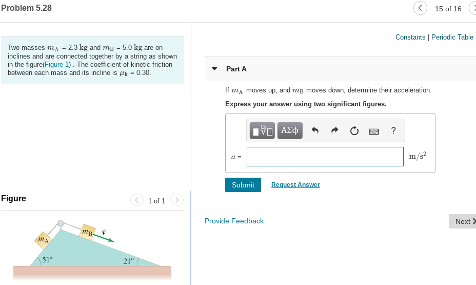 Problem 5.28
15 of 16
Constants | Periodic Table
Two masses ma = 2.3 kg and mg = 5.0 kg are on
inclines and are connected together by a string as shown
in the figure(Figure 1) . The coefficient of kinetic friction
between each mass and its incline is µk = 0.30.
Part A
If ma moves up, and mg moves down, determine their acceleration.
Express your answer using two significant figures.
m/s
a =
Submit
Request Answer
Figure
1 of 1
Provide Feedback
Next >
51°
21°
