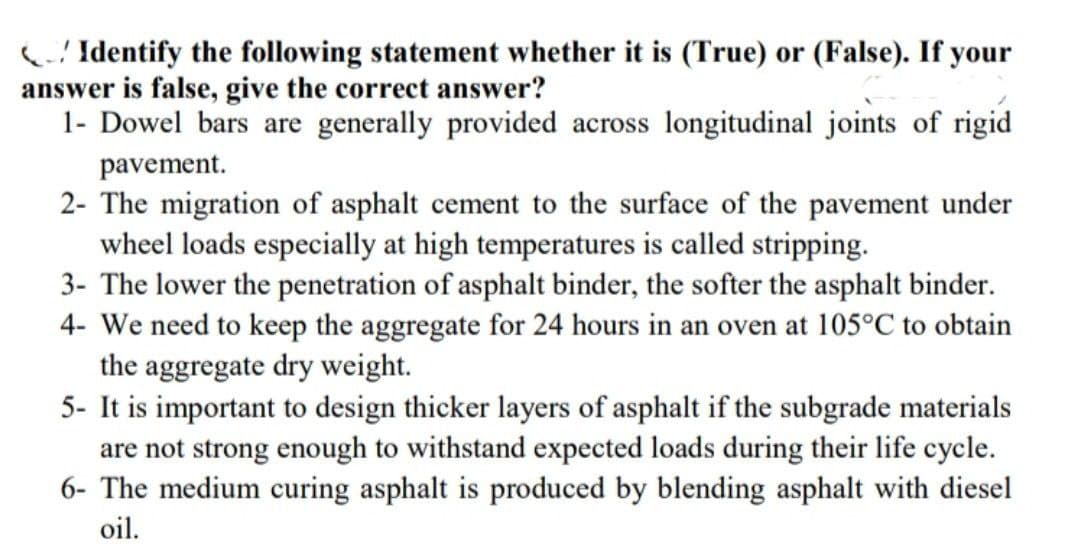 Identify the following statement whether it is (True) or (False). If your
answer is false, give the correct answer?
1- Dowel bars are generally provided across longitudinal joints of rigid
pavement.
2- The migration of asphalt cement to the surface of the pavement under
wheel loads especially at high temperatures is called stripping.
3- The lower the penetration of asphalt binder, the softer the asphalt binder.
4- We need to keep the aggregate for 24 hours in an oven at 105°C to obtain
the aggregate dry weight.
5- It is important to design thicker layers of asphalt if the subgrade materials
are not strong enough to withstand expected loads during their life cycle.
6- The medium curing asphalt is produced by blending asphalt with diesel
oil.