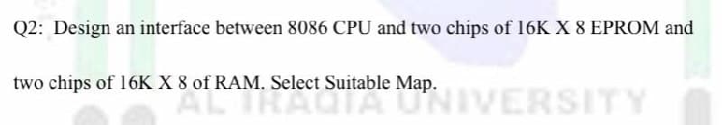 Q2: Design an interface between 8086 CPU and two chips of 16K X 8 EPROM and
two chips of 16K X 8 of RAM. Select Suitable Map.
AL IRAUIA MANNIVERSITY