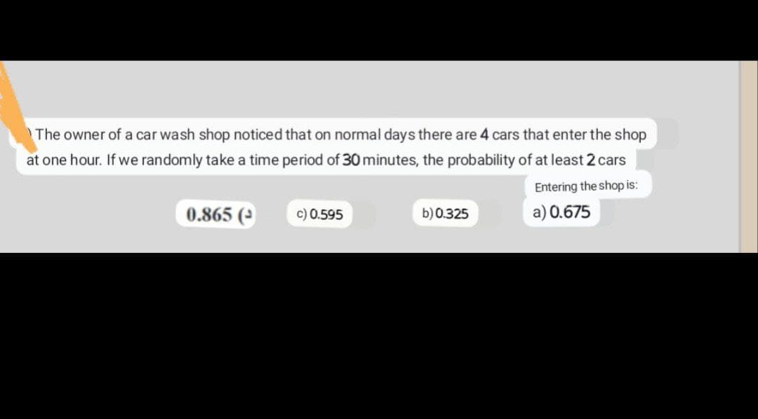 The owner of a car wash shop noticed that on normal days there are 4 cars that enter the shop
at one hour. If we randomly take a time period of 30 minutes, the probability of at least 2 cars
Entering the shop is:
a) 0.675
0.865 (
c) 0.595
b) 0.325