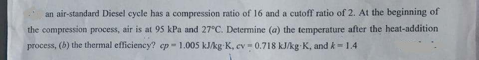 an air-standard Diesel cycle has a compression ratio of 16 and a cutoff ratio of 2. At the beginning of
the compression process, air is at 95 kPa and 27°C. Determine (a) the temperature after the heat-addition
process, (b) the thermal efficiency? cp = 1.005 kJ/kg K, cv = 0.718 kJ/kg K, and k = 1.4