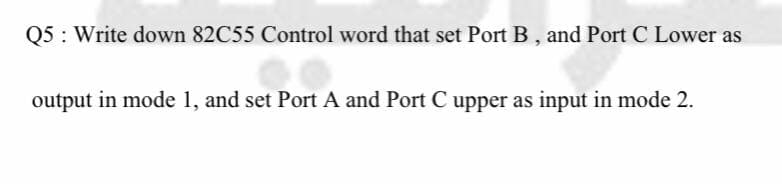 Q5: Write down 82C55 Control word that set Port B, and Port C Lower as
output in mode 1, and set Port A and Port C upper as input in mode 2.