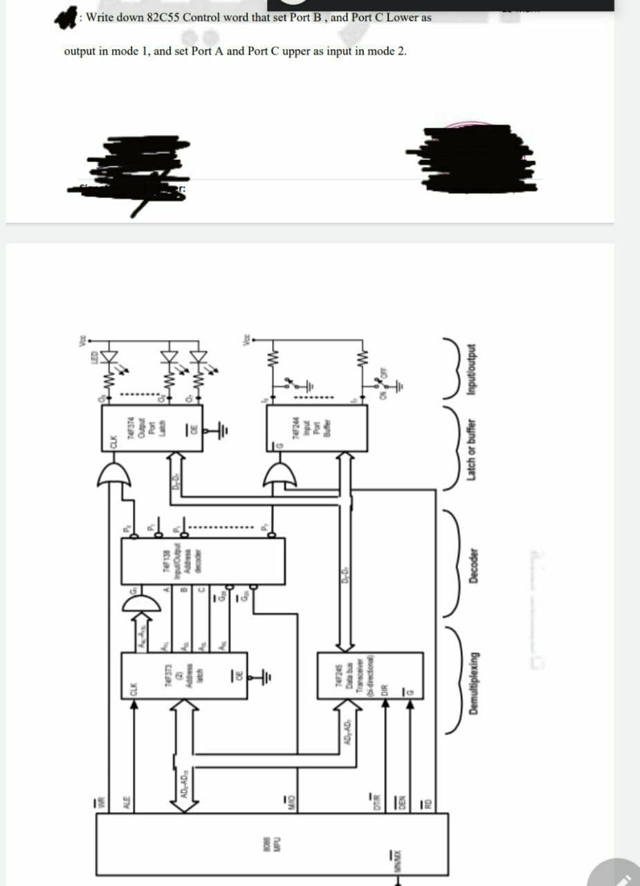 : Write down 82C55 Control word that set Port B, and Port C Lower as
output in mode 1, and set Port A and Port C upper as input in mode 2.
+MKH
74138
18-11
18 16
81
Input/output
1812
Latch or buffer
Decoder
74245
Data bus
Transceiver
(bi-directional
Demultiplexing