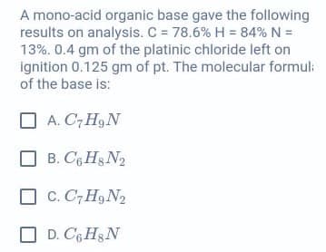 A mono-acid organic base gave the following
results on analysis. C = 78.6% H = 84% N =
13%. 0.4 gm of the platinic chloride left on
ignition 0.125 gm of pt. The molecular formul:
of the base is:
O A. C7 H9 N
B. C6 Hg N2
O C. C, H9 N2
O D. CGH3N
