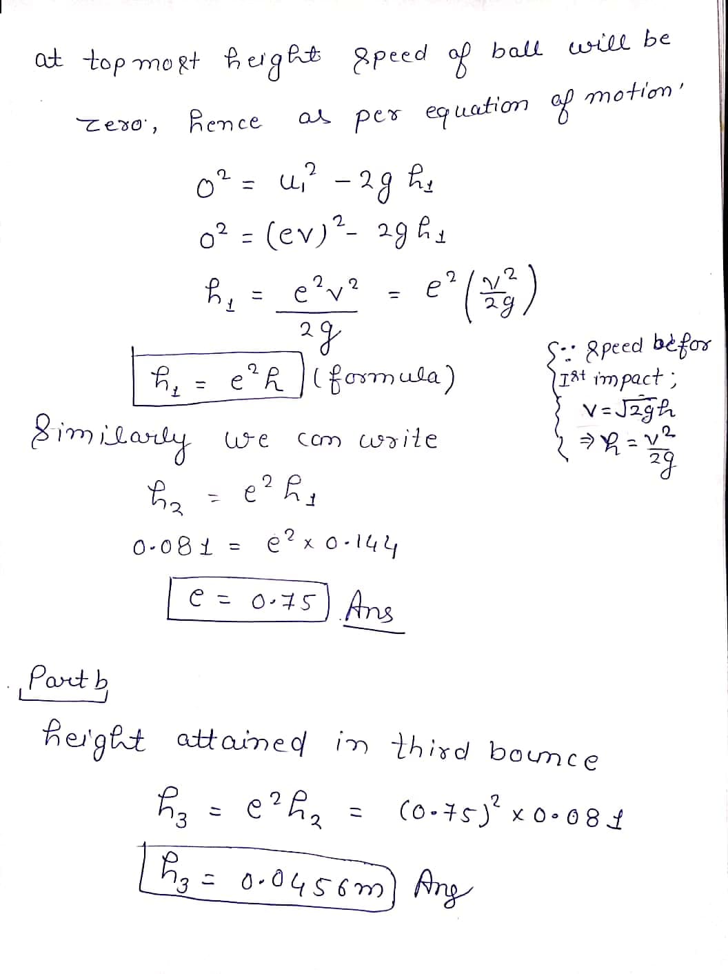 at top mogt ĥerght 8peed af ball will be
Rence
as per equation ap motion'
Tero',
0? = u? - 29 he
o? = (ev)"- 29 ĥy
e'v?
%3D
S:: 8peed bèfor
IAt impact ;
V= Jzgh
|(formula)
he =
8 imilardy
e?R formula)
%3D
we
Cm write
e? h
0-081 = e? x o-144
e = 0.75) Ans
Part b
height
attained in third bonce
(o-75)" x0•08 1
2
こ
hg= 0-0456m) Ang
