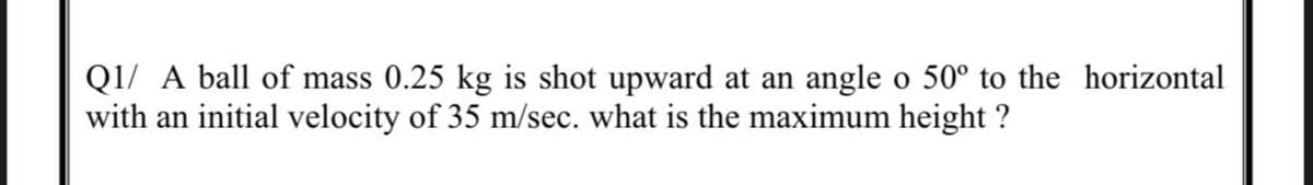 Q1/ A ball of mass 0.25 kg is shot upward at an angle o 50° to the horizontal
with an initial velocity of 35 m/sec. what is the maximum height ?
