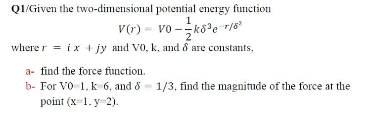 Q1/Given the two-dimensional potential energy function
1
V(r) = v0 – -k8³e=r/8²
2
where r = ix + jy and V0, k, and 8 are constants,
a- find the force function.
b- For V0=1, k=6, and 8 = 1/3, find the magnitude of the force at the
point (x=1, y=2).
