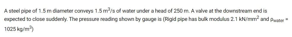 A steel pipe of 1.5 m diameter conveys 1.5 m/s of water under a head of 250 m. A valve at the downstream end is
expected to close suddenly. The pressure reading shown by gauge is (Rigid pipe has bulk modulus 2.1 kN/mm2 and pwater =
1025 kg/m)
