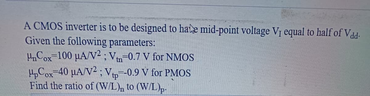 A CMOS inverter is to be designed to hate mid-point voltage V₁ equal to half of Vdd-
Given the following parameters:
µµCox=100 µA/V² ; Vm−0.7 V for NMOS
µpCox=40 µA/V² ; Vtp=-0.9 V for PMOS
Find the ratio of (W/L)n to (W/L)p.