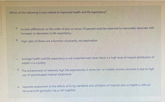 Which of the following is true related to improved health and life expectancy?
O b.
Income differences on the order of plus or minus 10 percent must be observed to reasonably associate with
increases or decreases in life expectancy.
High rates of illness are a function of poverty, not deprivation.
Oc. Average health and life expectancy is not impacted even when there is a high level of inequal distribution of
wealth in a country,
O d.
The achievement of relatively high life expectancies in some low- or middle-income countries is due to high
use of sophisticated medical treatments.
Oe. Separate assessment of the effects of living standards and utilization of medical care on health is difficult
because both generally rise or fall together.