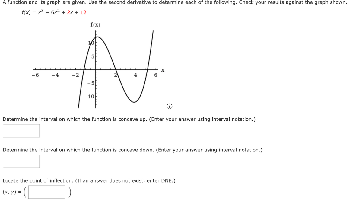 A function and its graph are given. Use the second derivative to determine each of the following. Check your results against the graph shown.
f(x) = x3 – 6x² + 2x + 12
%D
f(x)
X
-6
-4
-2
4
-5
- 10
Determine the interval on which the function is concave up. (Enter your answer using interval notation.)
Determine the interval on which the function is concave down. (Enter your answer using interval notation.)
Locate the point of inflection. (If an answer does not exist, enter DNE.)
(х, у) %3D (
