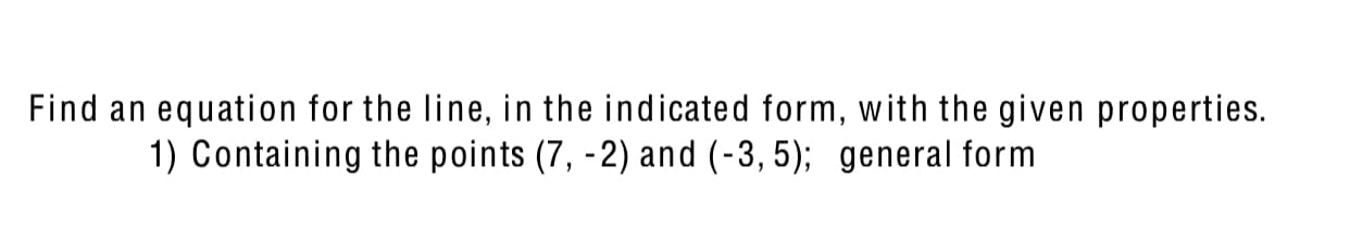 Find an equation for the line, in the indicated form, with the given properties.
1) Containing the points (7, -2) and (-3, 5); general form
