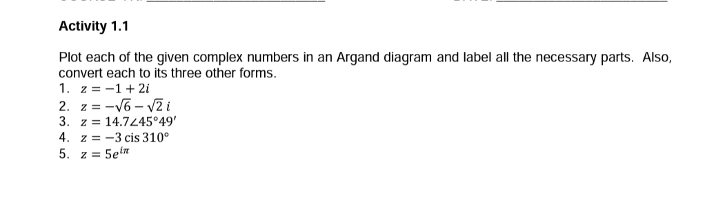 Activity 1.1
Plot each of the given complex numbers in an Argand diagram and label all the necessary parts. Also,
convert each to its three other forms.
1. z = -1+ 2i
2. z = -V6 – V2 i
3. z = 14.7245°49'
4. z = -3 cis 310°
5. z = 5ein
