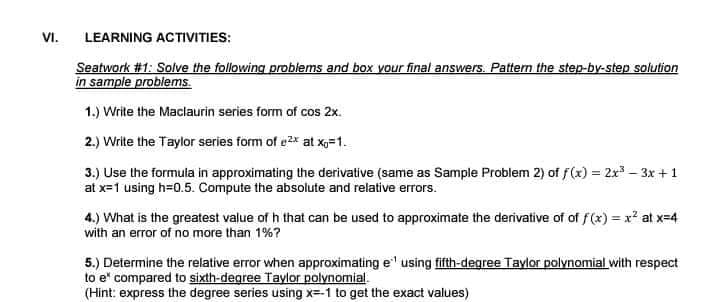 VI.
LEARNING ACTIVITIES:
Seatwork #1: Solve the following problems and box your final answers. Patten the step-by-step solution
in sample problems.
1.) Write the Maclaurin series form of cos 2x.
2.) Write the Taylor series form of e2x at xXg=1.
3.) Use the formula in approximating the derivative (same as Sample Problem 2) of f(x) = 2x – 3x +1
at x=1 using h=0.5. Compute the absolute and relative erors.
4.) What is the greatest value of h that can be used to approximate the derivative of of f(x) = x? at x=4
with an error of no more than 1%?
5.) Determine the relative error when approximating e' using fifth-degree Taylor polynomial with respect
to e" compared to sixth-degree Taylor polynomial.
(Hint: express the degree series using x=-1 to get the exact values)
