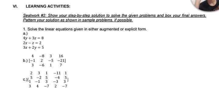 VI.
LEARNING ACTIVITIES:
Seatwork #2: Show your step-by-step solution to solve the given problems and box your final answers.
Pattem your solution as shown in sample problems, if possible.
1. Solve the linear equations given in either augmented or explicit form.
a.)
4y + 3z = 8
2x – z = 2
3x +2y = 5
4
-8
16
b.) [-1 2
-5 -21]
3
-6
2
3
-11
1
-4 51
5 -2 5
c.)l -1
-3
3
3.
4
-7
-7
