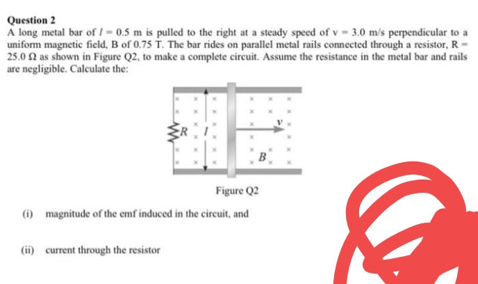 Question 2
A long metal bar of I 0.5 m is pulled to the right at a steady speed of v 3.0 m/s perpendicular to a
uniform magnetic field, B of 0.75 T. The bar rides on parallel metal rails connected through a resistor, R
25.0 2 as shown in Figure Q2, to make a complete circuit. Assume the resistance in the metal bar and rails
are negligible. Calculate the:
B
Figure Q2
(i) magnitude of the emf induced in the cireuit, and
(ii) current through the resistor
