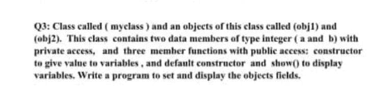 Q3: Class called ( myclass) and an objects of this class called (obj1) and
(obj2). This class contains two data members of type integer (a and b) with
private access, and three member functions with public access: constructor
to give value to variables, and default constructor and show0 to display
variables. Write a program to set and display the objects fields.
