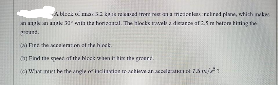 A block of mass 3.2 kg is released from rest on a frictionless inclined plane, which makes
an angle an angle 30° with the horizontal. The blocks travels a distance of 2.5 m before hitting the
ground.
(a) Find the acceleration of the block.
(b) Find the speed of the block when it hits the ground.
(c) What must be the angle of inclination to achieve an acceleration of 7.5 m/s² ?
