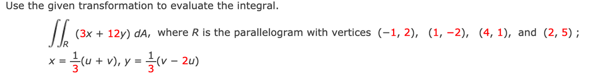 Use the given transformation to evaluate the integral.
(3x + 12y) dA, where R is the parallelogram with vertices (-1, 2), (1, –2), (4, 1), and (2, 5) ;
1
글(u + v), y =
(v – 2u)
X =
