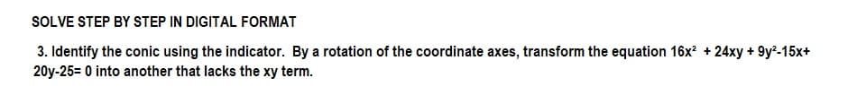 SOLVE STEP BY STEP IN DIGITAL FORMAT
3. Identify the conic using the indicator. By a rotation of the coordinate axes, transform the equation 16x² +24xy +9y²-15x+
20y-25= 0 into another that lacks the xy term.