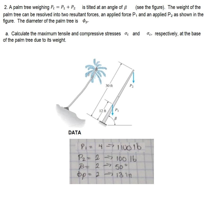 2. A palm tree weighing P₁ = P₁ + P₂ is tilted at an angle of p (see the figure). The weight of the
palm tree can be resolved into two resultant forces, an applied force P₁ and an applied P₂ as shown in the
figure. The diameter of the palm tree is p.
a. Calculate the maximum tensile and compressive stresses ot and
of the palm tree due to its weight.
DATA
30 ft
12 ft
P₁
B
P2
P₁ =
4-110016
P₂= 2 100 16
B = 250
фр = 2 - 13 in
c respectively, at the base