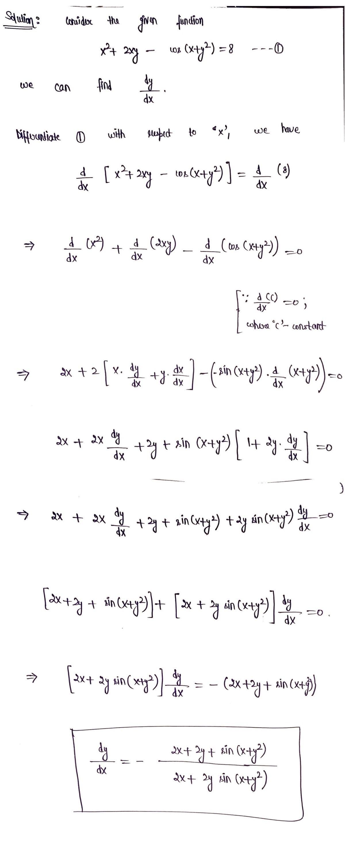 Solution :
we
介
consider the given
the given function
x² + 2xy -
find
介
can
Differentiate 0
with
elespect to "x",
d [x² + 2xy = cos(x + y²)] = ₁ (8)
1
-
dx
dx
hp Xe
2x + 2x
807
dy.
dx
_d_ (x²) + d (2xg) _ _d_ (mas (m²)) =
(008
dx
dx
dx
(x+y2)=8
dy
dx
--0
хр
we have
2x + 2 [x. dy + y dx ] - (-ain (x+y²). A = (x+²) = 0
d
dx
dx
: + 2x dy + 2y + x³m (x + y²) [ 1+ 2y. d)]
xin
dx
dx
•: d (c)
=0;
whoa c'- constant
+ 2y + 2 in (x+y ²) + 2y sin (x+y²) dy
[2x+2y + sin(x+y²)] + [³x + 2y ain (x+y²³)
³y
The
2x+ 2y + sin (x+y²)
2x + ³y sin (x+y²)
dx
[2x + 2y sin (x+y²)) = = = (2x +2y + xin (x+3))
dy
dx
=0.
)