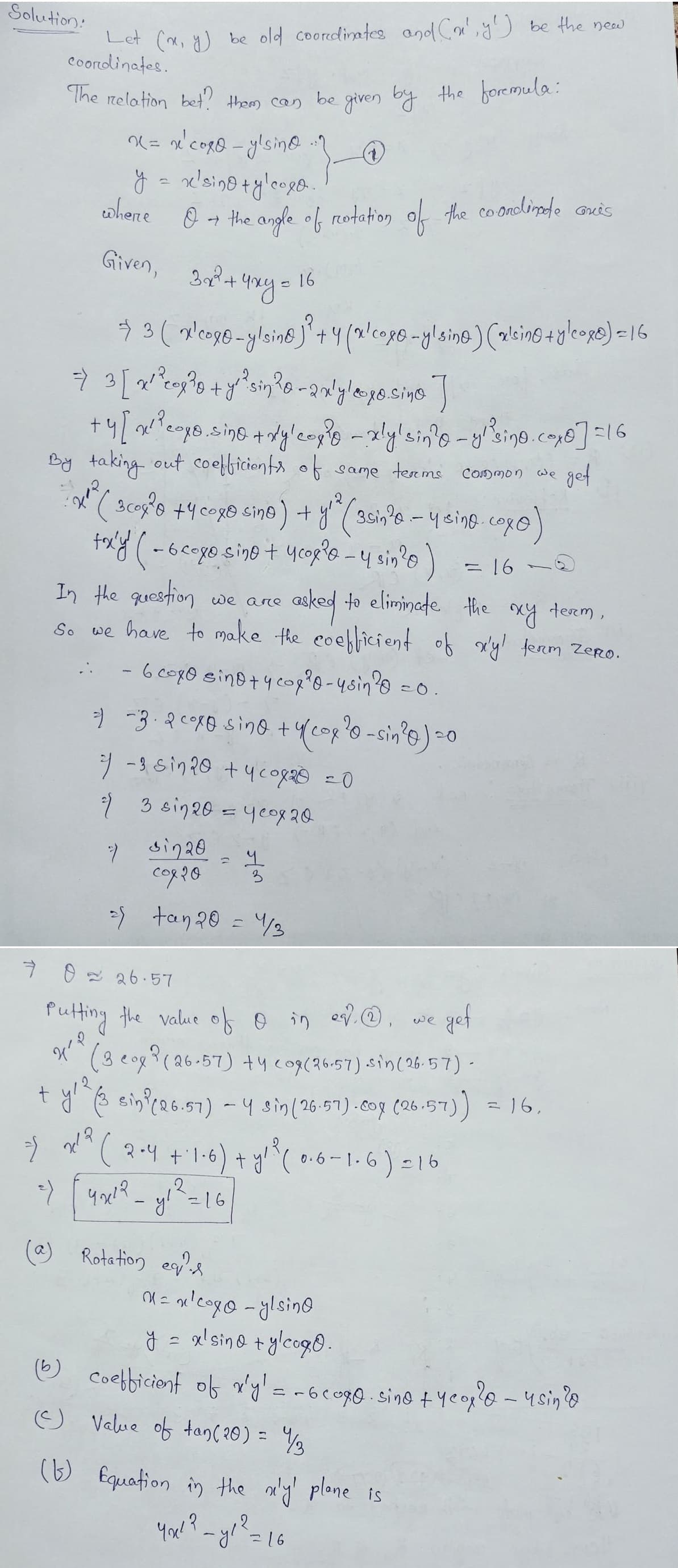 Solution:
Let (x, y) be old coordinates and Cr', y') be the new
coordinates.
The relation bet? them can be given by the foremula:
} (2)
x = x² coxo-ylsin
y = x'sino + ylcoxo
202
cohere
O + the angle of rotation of the coordinade Gris
Given, 3x2+
3x² + 4xy=
⇒ 3 (x'coxo-ylsine)³ +4 (x'coxo-ylsine) (alcino + ylcox) = 16
=> 3 [x²²0 ²³0 + y² ²³sin ²0-2xly/coxo.sino ]
+4 [x²²coxo, sino + xy² cox ³0 - xly'sin?o-ylisino.cox0] =16
By taking out coefficients of same terms Common we get
3coy ²0 +4 coxo sino ) + y ² (30in²0. - y eino.cox@)
toxy ( - 6 coxo-sino + y cogie - 4 sin ²0 )
2
16
7 sin20
८०१२०
2) tan 20 = 1/3
In the question we are
asked to eliminate
the xy term,
So we have to make the coefficient of x'y' ferm ZeRo.
- 6 coxo sino + y cop ²0-ysin ²0
=) -3. 2 coxo sino + y(cox ²0-sin ²0) =0
2/ -3 sin 20 + 4 cox20 = 0
2)
3 sin 20 = year 20
1
3
(a) Rotation equis
=0.
1
16
7 0 26.57
R
4'²
Putting the value of 0 in ev., we gef
(3 cox (26-57) +4 co9 (26.57) sin(26-57) -
+ y¹² (3 sin? (26.57) - 4 sin (26.57)-cox (26.57)) = 16,
2 2²² ( 2-4 +1-6) + y²² (0.6-1.6)=16
=) [4x1²²_y₁²=16]
पयार
(b)
(Ⓒ) Value of tan (20) = 1/3
(b) Equation in the n'y' plane is
You!? - y1² = 1
2
=16
0 = n²coxo-ylsing
y = x² sino + ylcogo.
coefficient of x'y' = -600g0. sino + year²0 - usin?@