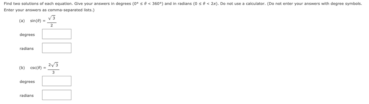 Find two solutions of each equation. Give your answers in degrees (0° < 0 < 360°) and in radians (0 < 0 < 2n). Do not use a calculator. (Do not enter your answers with degree symbols.
Enter your answers as comma-separated lists.)
V3
sin(0) =
2
(a)
degrees
radians
2/3
(b) csc(0) =
degrees
radians
