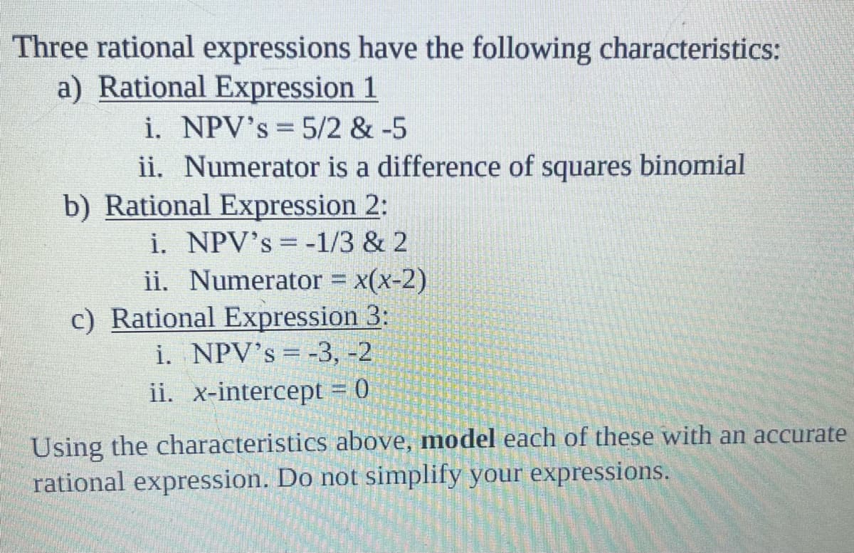 Three rational expressions have the following characteristics:
a) Rational Expression 1
i. NPV's = 5/2 & -5
ii. Numerator is a difference of squares binomial
b) Rational Expression 2:
i. NPV's= -1/3 & 2
ii. Numerator = x(x-2)
c) Rational Expression 3:
i. NPV's = -3, -2
ii. x-intercept = 0
Using the characteristics above, model each of these with an accurate
rational expression. Do not simplify your expressions.