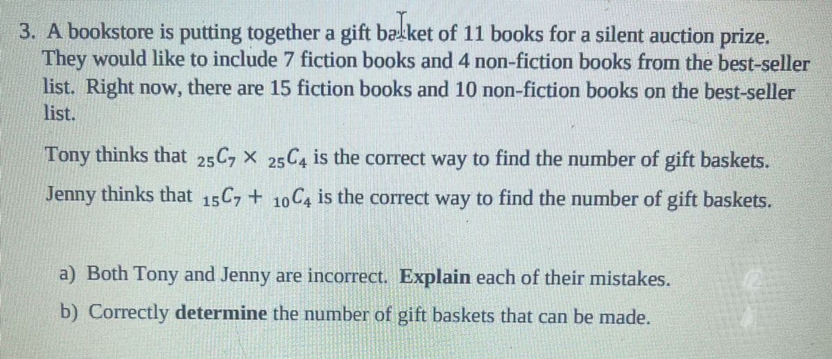 3. A bookstore is putting together a gift ba ket of 11 books for a silent auction prize.
They would like to include 7 fiction books and 4 non-fiction books from the best-seller
list. Right now, there are 15 fiction books and 10 non-fiction books on the best-seller
list.
Tony thinks that 25C7 X 25C4 is the correct way to find the number of gift baskets.
Jenny thinks that 15C7+ 10C4 is the correct way to find the number of gift baskets.
a) Both Tony and Jenny are incorrect. Explain each of their mistakes.
b) Correctly determine the number of gift baskets that can be made.