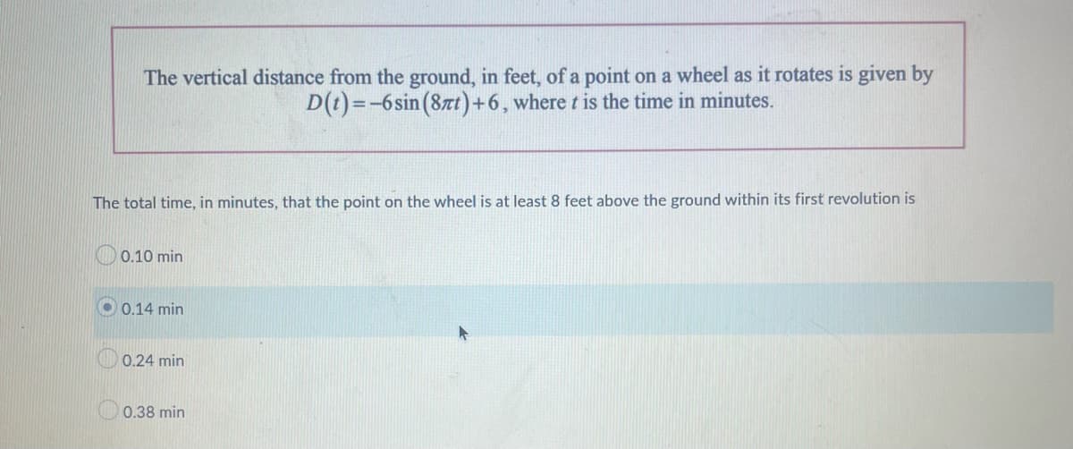 The vertical distance from the ground, in feet, of a point on a wheel as it rotates is given by
D(t)=-6sin (87t) +6, where t is the time in minutes.
The total time, in minutes, that the point on the wheel is at least 8 feet above the ground within its first revolution is
0.10 min
0.14 min
0.24 min
0.38 min