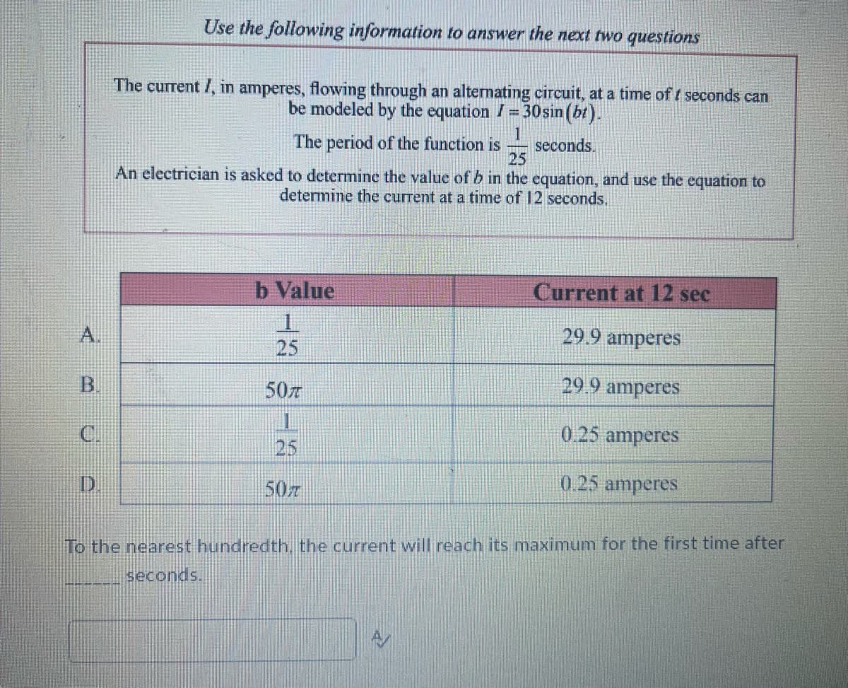 A.
B.
C.
D.
Use the following information to answer the next two questions
The current I, in amperes, flowing through an alternating circuit, at a time of / seconds can
be modeled by the equation I = 30 sin (bt).
The period of the function is seconds.
25
An electrician is asked to determine the value of b in the equation, and use the equation to
determine the current at a time of 12 seconds.
b Value
25
50T
||
25
50T
Current at 12 sec
29.9 amperes
29.9 amperes
0.25 amperes
0.25 amperes
To the nearest hundredth, the current will reach its maximum for the first time after
seconds.
A