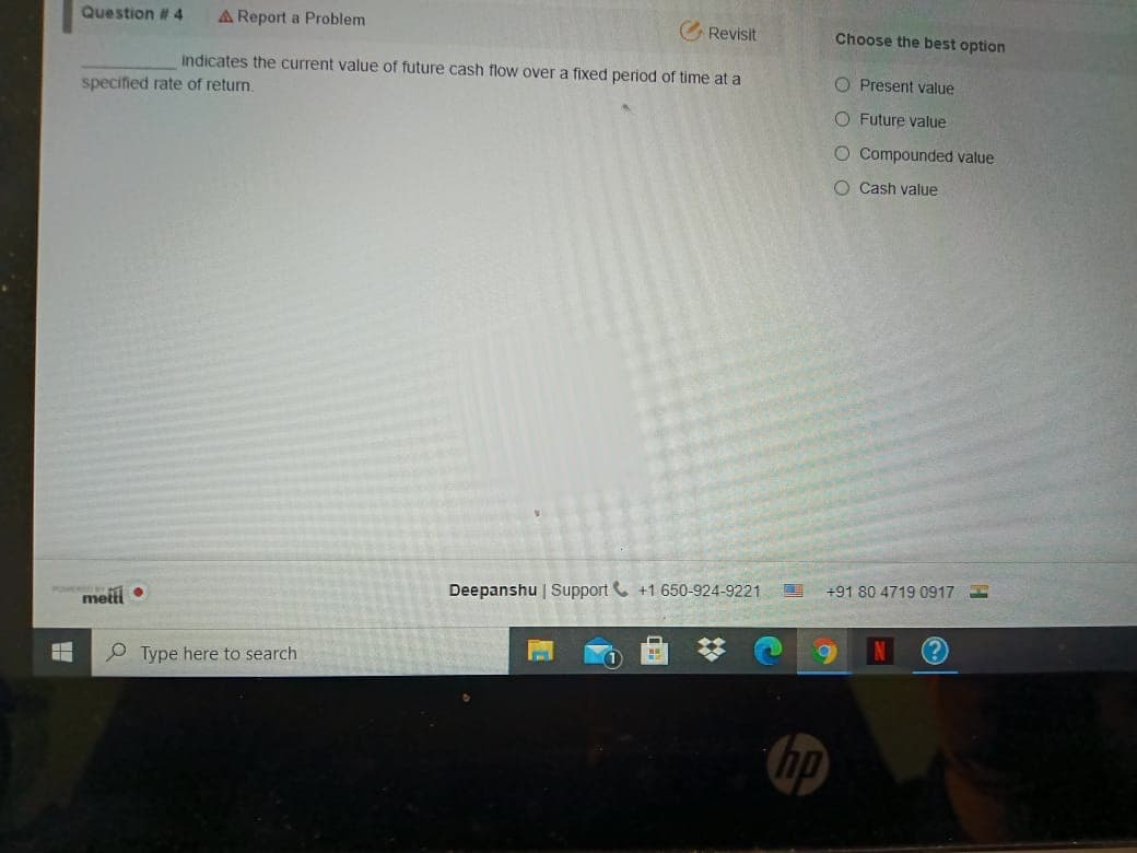 Question # 4
A Report a Problem
GRevisit
Choose the best option
Indicates the current value of future cash flow over a fixed period of time at a
O Present value
specified rate of return.
O Future value
O Compounded value
O Cash value
Deepanshu | Support +1 650-924-9221
+918047190917 I
metti •
Type here to search
