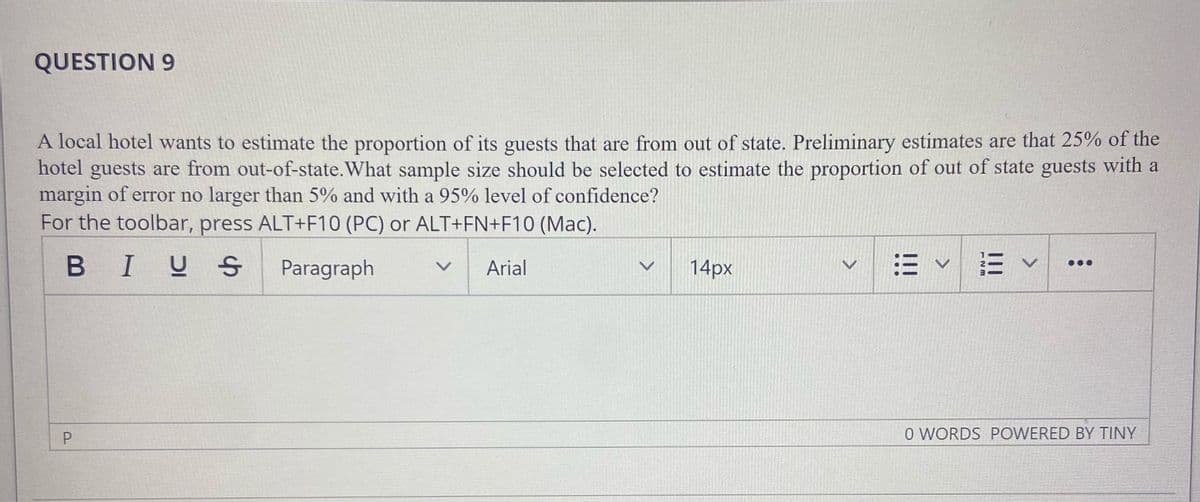 QUESTION 9
A local hotel wants to estimate the proportion of its guests that are from out of state. Preliminary estimates are that 25% of the
hotel guests are from out-of-state. What sample size should be selected to estimate the proportion of out of state guests with a
margin of error no larger than 5% and with a 95% level of confidence?
For the toolbar, press ALT+F10 (PC) or ALT+FN+F10 (Mac).
BIUS
Paragraph
Arial
14px
O WORDS POWERED BY TINY
