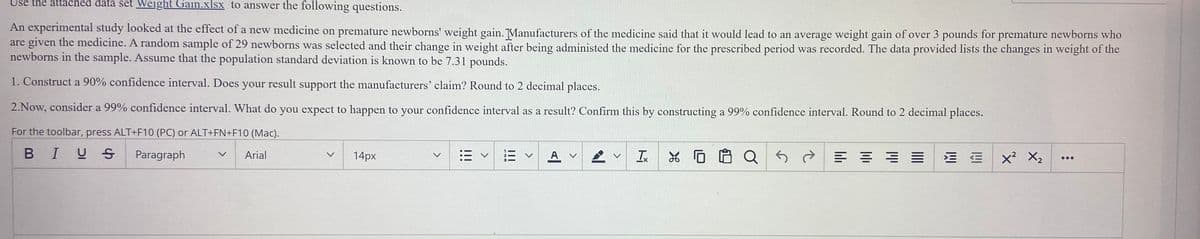 Use the attached data set Weight Gain.xlsx to answer the following questions.
An experimental study looked at the effect of a new medicine on premature newborns' weight gain. Manufacturers of the medicine said that it would lead to an average weight gain of over 3 pounds for premature newborns who
are given the medicine. A random sample of 29 newborns was selected and their change in weight after being administed the medicine for the prescribed period was recorded. The data provided lists the changes in weight of the
newborns in the sample. Assume that the population standard deviation is known to be 7.31 pounds.
1. Construct a 90% confidence interval. Does your result support the manufacturers' claim? Round to 2 decimal places.
2.Now, consider a 99% confidence interval. What do you expect to happen to your confidence interval as a result? Confirm this by constructing a 99% confidence interval. Round to 2 decimal places.
For the toolbar, press ALT+F10 (PC) or ALT+FN+F10 (Mac).
BIUS
Paragraph
三 ==
Arial
14px
A v
Ix
x? X2
V
...
<>
!!!
<>
