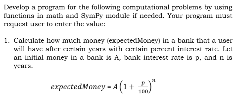 Develop a program for the following computational problems by using
functions in math and SymPy module if needed. Your program must
request user to enter the value:
1. Calculate how much money (expectedMoney) in a bank that a user
will have after certain years with certain percent interest rate. Let
an initial money in a bank is A, bank interest rate is p, and n is
years.
n
expectedMoney = A(1+ 100)
