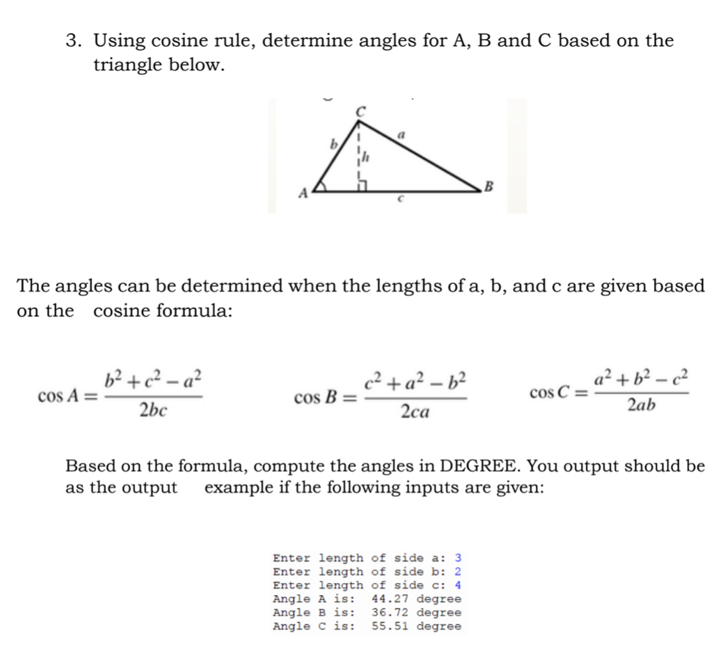 3. Using cosine rule, determine angles for A, B and C based on the
triangle below.
a
A
The angles can be determined when the lengths of a, b, and c are given based
on the
cosine formula:
c²+ a² – b²
cos B =
b² + c² – a²
a² + b² – c²
cos A =
cos C =
2bc
2са
2ab
Based on the formula, compute the angles in DEGREE. You output should be
as the output
example if the following inputs are given:
Enter length of side a: 3
Enter length of side b: 2
Enter length of side c: 4
Angle A is:
Angle B is:
Angle C is:
44.27 degree
36.72 degree
55.51 degree
