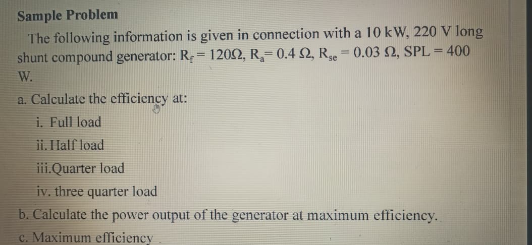 Sample Problem
The following information is given in connection with a 10 kW, 220 V long
shunt compound generator: Re = 1202, R,= 0.4 2, Re = 0.03 2, SPL = 400
%3D
W.
a. Calculate the efficiency at:
i. Full load
ii. Half load
iii.Quarter load
iv. three quarter load
b. Calculate the power output of the generator at maximum efficiency.
c. Maximum efficiency
