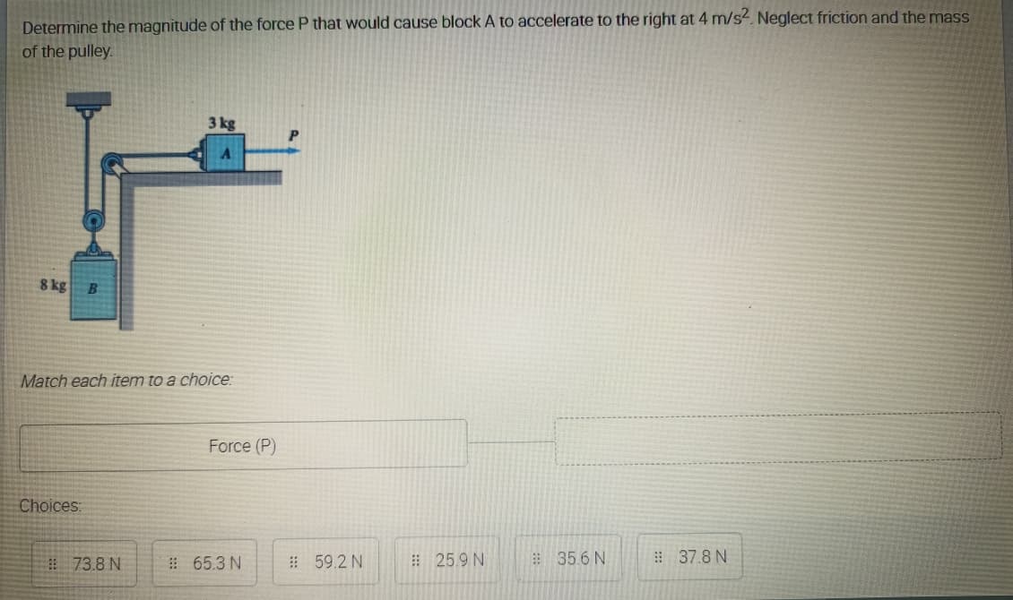 Determine the magnitude of the force P that would cause block A to accelerate to the right at 4 m/s- Neglect friction and the mass
of the pulley.
3 kg
P
8 kg
Match each item to a choice:
Force (P)
Choices:
73.8 N
# 65.3 N
#59.2 N
# 25.9 N
: 35.6 N
37.8 N
