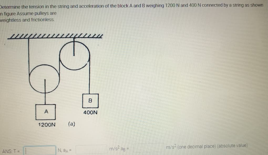 Determine the tension in the string and acceleration of the block A and B weighing 1200 N and 400 N connected by a string as shown
n figure Assume pulleys are
weightless and frictionless.
A
400N
1200N
(a)
m/s ag
m/s2 (one decimal place) (absolute value)
ANS: T =
N, aA =
