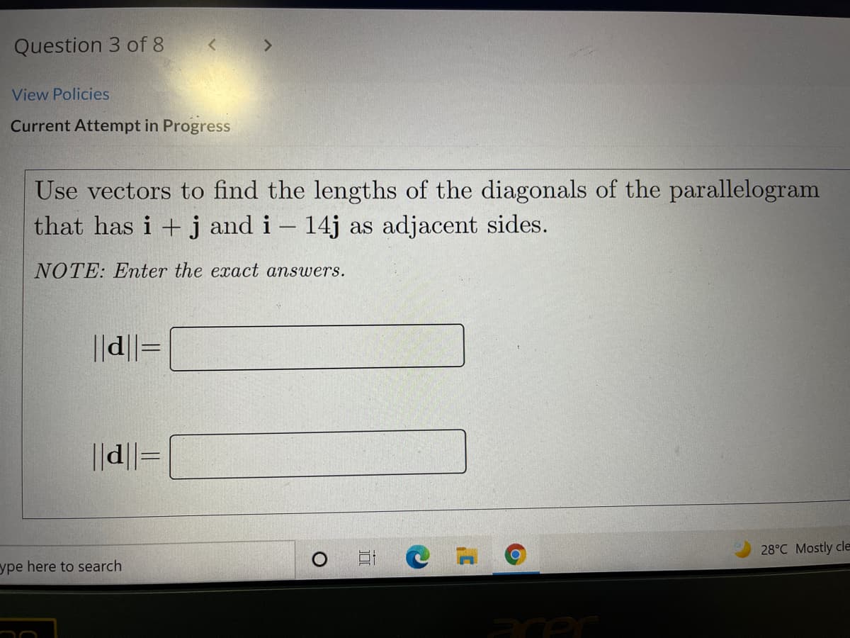 Question 3 of 8
View Policies
Current Attempt in Progress
Use vectors to find the lengths of the diagonals of the parallelogram
that has i +j and i - 14j as adjacent sides.
NOTE: Enter the exact answers.
||d||=
||d||=
28°C Mostly cle
ype here to search
acec
