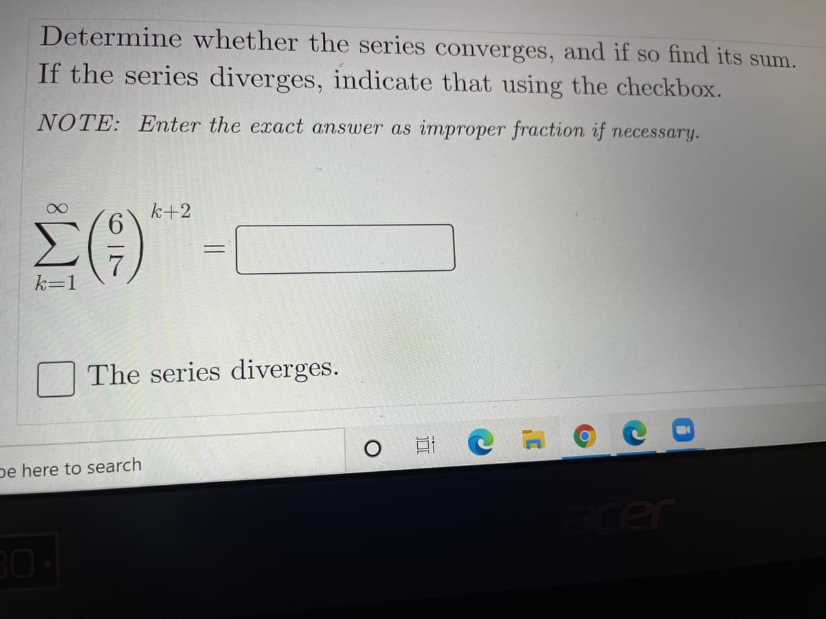 Determine whether the series converges, and if so find its sum.
If the series diverges, indicate that using the checkbox.
NOTE: Enter the exact answer as improper fraction if necessary.
k+2
%3D
k=1
The series diverges.
pe here to search
ecer
30
