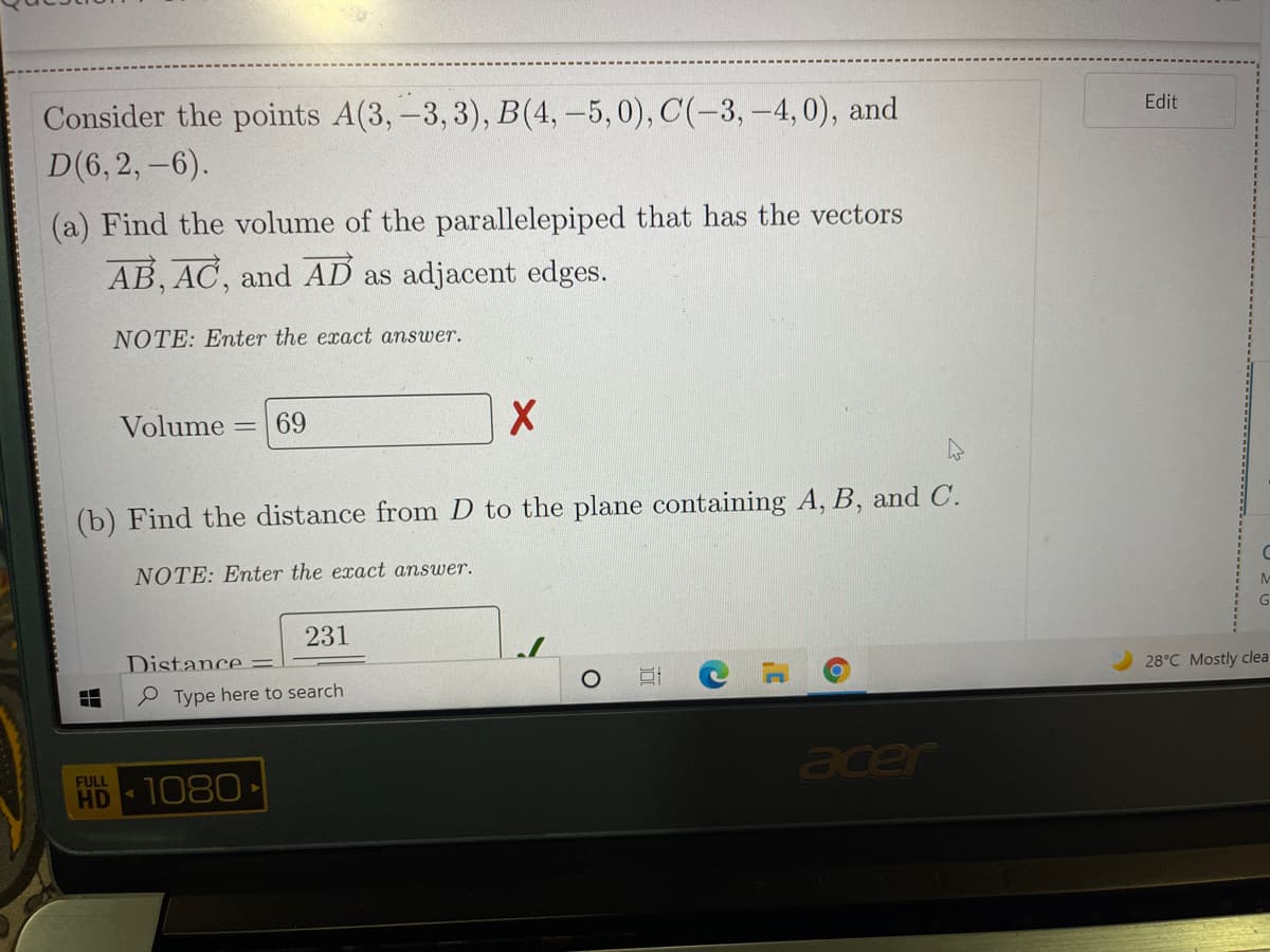 Consider the points A(3,-3, 3), B(4,-5,0), C(-3, -4,0), and
D(6,2, -6).
Edit
(a) Find the volume of the parallelepiped that has the vectors
AB, AC, and AD as adjacent edges.
NOTE: Enter the exact answer.
Volume
69
(b) Find the distance from D to the plane containing A, B, and C.
NOTE: Enter the exact answer.
G
231
Distance
28°C Mostly clea
P Type here to search
acer
FULL
HD
1080
