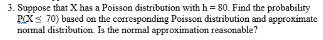 3. Suppose that X has a Poisson distribution with h = 80. Find the probability
PCX< 70) based on the corresponding Poisson distribution and approximate
normal distribution. Is the normal approximation reasonable?
