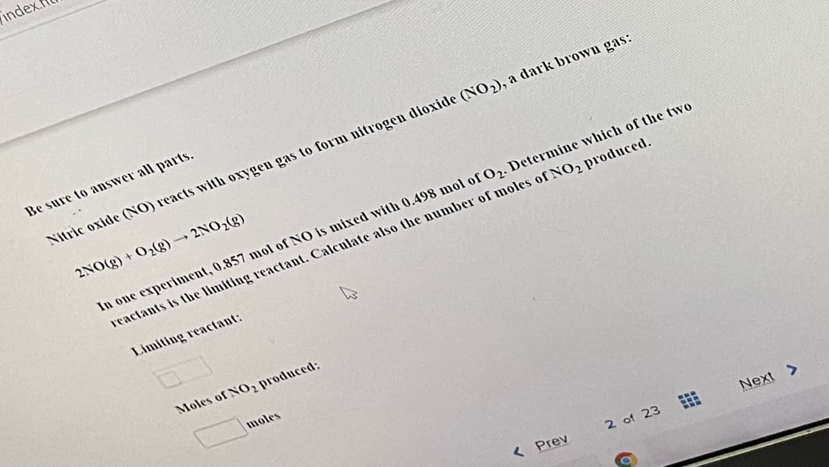 inde
Be sure to aDSwer all parts.
Nitric oxide (NO) reacts witı oxygen gas to form nitrogen dioxide (NO2), a dark brown gas:
2NO(g) + 02g)→2NO2(g)
In one experiment, 0.857 mol of NO is nmixed with 0.498 mol of O2. Determine which of the two
reactants is the limiting reactant. Calculate also the number of moles of NO2 produced.
Limiting reactant:
Moles of NO2 produced:
moles
< Prev
2 of 23
Next >
